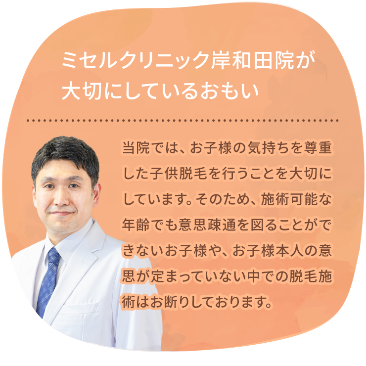 ミセルクリニック岸和田院（ただおかメディカルクリニック併設）が大切にしているおもい 当院では、お子様の気持ちを尊重した子供脱毛を行うことを大切にしています。そのため、施術可能な年齢でも意思疎通が図れないお子様や、お子様本人の意思が定まっていない中での脱毛施術はお断りしております。